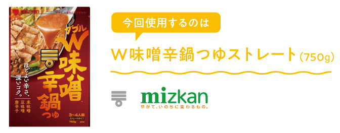 今回使用するのは【株式会社Mizkan】W味噌辛鍋つゆストレート（750g）